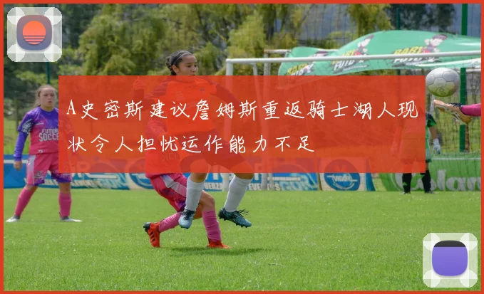 A史密斯建议詹姆斯重返骑士湖人现状令人担忧运作能力不足