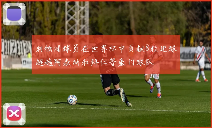 利物浦球员在世界杯中贡献8粒进球超越阿森纳和拜仁等豪门球队