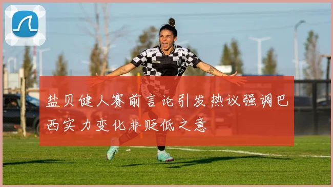 盐贝健人赛前言论引发热议强调巴西实力变化非贬低之意