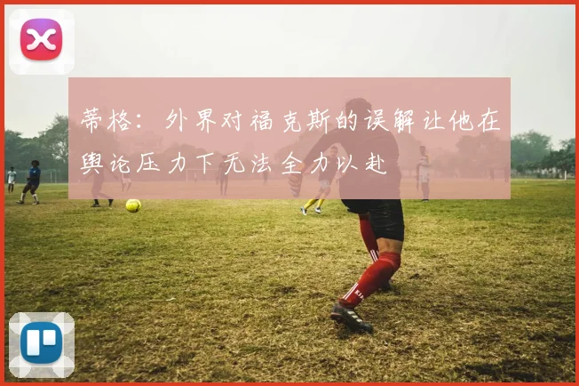 蒂格:外界对福克斯的误解让他在舆论压力下无法全力以赴