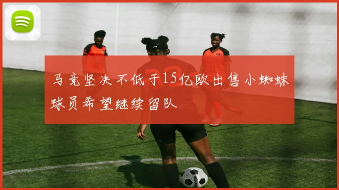 马竞坚决不低于15亿欧出售小蜘蛛球员希望继续留队