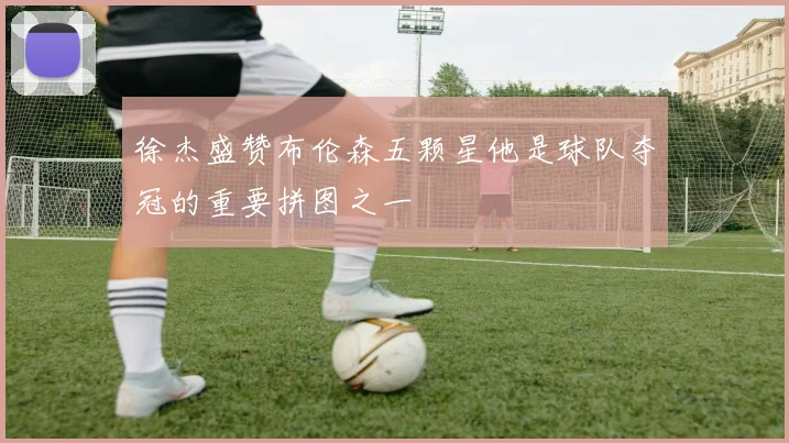 徐杰盛赞布伦森五颗星他是球队夺冠的重要拼图之一
