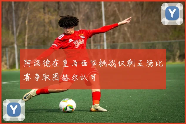 阿诺德在皇马面临挑战仅剩五场比赛争取图赫尔认可