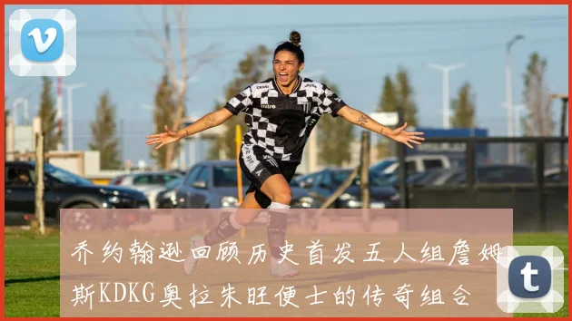 乔约翰逊回顾历史首发五人组詹姆斯KDKG奥拉朱旺便士的传奇组合